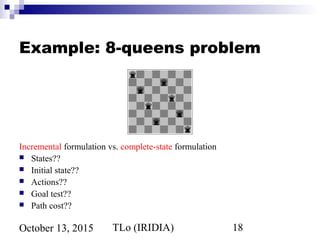 TLo (IRIDIA) 18October 13, 2015
Example: 8-queens problem
Incremental formulation vs. complete-state formulation
 States??
 Initial state??
 Actions??
 Goal test??
 Path cost??
 