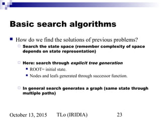 TLo (IRIDIA) 23October 13, 2015
Basic search algorithms
 How do we find the solutions of previous problems?
 Search the state space (remember complexity of space
depends on state representation)
 Here: search through explicit tree generation
 ROOT= initial state.
 Nodes and leafs generated through successor function.
 In general search generates a graph (same state through
multiple paths)
 