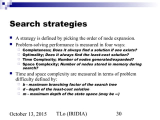 TLo (IRIDIA) 30October 13, 2015
Search strategies
 A strategy is defined by picking the order of node expansion.
 Problem-solving performance is measured in four ways:
 Completeness; Does it always find a solution if one exists?
 Optimality; Does it always find the least-cost solution?
 Time Complexity; Number of nodes generated/expanded?
 Space Complexity; Number of nodes stored in memory during
search?
 Time and space complexity are measured in terms of problem
difficulty defined by:
 b - maximum branching factor of the search tree
 d - depth of the least-cost solution
 m - maximum depth of the state space (may be ∞)
 