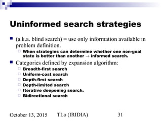 TLo (IRIDIA) 31October 13, 2015
Uninformed search strategies
 (a.k.a. blind search) = use only information available in
problem definition.
 When strategies can determine whether one non-goal
state is better than another → informed search.
 Categories defined by expansion algorithm:
 Breadth-first search
 Uniform-cost search
 Depth-first search
 Depth-limited search
 Iterative deepening search.
 Bidirectional search
 