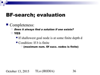 TLo (IRIDIA) 36October 13, 2015
BF-search; evaluation
 Completeness:
 Does it always find a solution if one exists?
 YES
 If shallowest goal node is at some finite depth d
 Condition: If b is finite
 (maximum num. Of succ. nodes is finite)
 