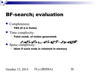 TLo (IRIDIA) 38October 13, 2015
BF-search; evaluation
 Completeness:
 YES (if b is finite)
 Time complexity:
 Total numb. of nodes generated:
 Space complexity:
 Idem if each node is retained in memory
b+b2
+b3
+...+bd
+(bd+1
−b)=O(bd+1
)
 