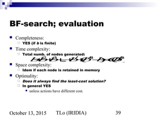 TLo (IRIDIA) 39October 13, 2015
BF-search; evaluation
 Completeness:
 YES (if b is finite)
 Time complexity:
 Total numb. of nodes generated:
 Space complexity:
 Idem if each node is retained in memory
 Optimality:
 Does it always find the least-cost solution?
 In general YES
 unless actions have different cost.
b+b2
+b3
+...+bd
+(bd+1
−b)=O(bd+1
)
 