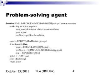 TLo (IRIDIA) 4October 13, 2015
Problem-solving agent
function SIMPLE-PROBLEM-SOLVING-AGENT(percept) return an action
static: seq, an action sequence
state, some description of the current world state
goal, a goal
problem, a problem formulation
state ← UPDATE-STATE(state, percept)
if seq is empty then
goal ← FORMULATE-GOAL(state)
problem ← FORMULATE-PROBLEM(state,goal)
seq ← SEARCH(problem)
action ← FIRST(seq)
seq ← REST(seq)
return action
 