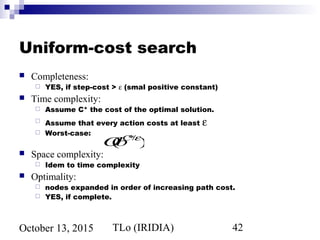 TLo (IRIDIA) 42October 13, 2015
Uniform-cost search
 Completeness:
 YES, if step-cost > ε (smal positive constant)
 Time complexity:
 Assume C* the cost of the optimal solution.
 Assume that every action costs at least ε
 Worst-case:
 Space complexity:
 Idem to time complexity
 Optimality:
 nodes expanded in order of increasing path cost.
 YES, if complete.
O(bC*/ε
)
 