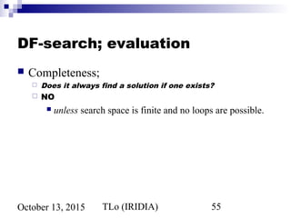 TLo (IRIDIA) 55October 13, 2015
DF-search; evaluation
 Completeness;
 Does it always find a solution if one exists?
 NO
 unless search space is finite and no loops are possible.
 