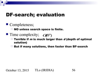 TLo (IRIDIA) 56October 13, 2015
DF-search; evaluation
 Completeness;
 NO unless search space is finite.
 Time complexity;
 Terrible if m is much larger than d (depth of optimal
solution)
 But if many solutions, then faster than BF-search
O(bm
)
 