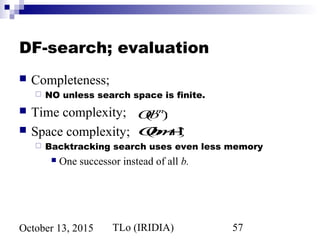 TLo (IRIDIA) 57October 13, 2015
DF-search; evaluation
 Completeness;
 NO unless search space is finite.
 Time complexity;
 Space complexity;
 Backtracking search uses even less memory
 One successor instead of all b.
O(bm+1)
O(bm
)
 