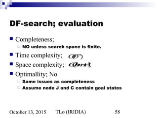 TLo (IRIDIA) 58October 13, 2015
DF-search; evaluation
 Completeness;
 NO unless search space is finite.
 Time complexity;
 Space complexity;
 Optimallity; No
 Same issues as completeness
 Assume node J and C contain goal states
O(bm+1)
O(bm
)
 