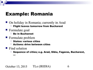 TLo (IRIDIA) 6October 13, 2015
Example: Romania
 On holiday in Romania; currently in Arad
 Flight leaves tomorrow from Bucharest
 Formulate goal
 Be in Bucharest
 Formulate problem
 States: various cities
 Actions: drive between cities
 Find solution
 Sequence of cities; e.g. Arad, Sibiu, Fagaras, Bucharest,
…
 