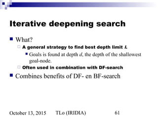 TLo (IRIDIA) 61October 13, 2015
Iterative deepening search
 What?
 A general strategy to find best depth limit l.
 Goals is found at depth d, the depth of the shallowest
goal-node.
 Often used in combination with DF-search
 Combines benefits of DF- en BF-search
 
