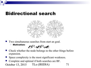 TLo (IRIDIA) 71October 13, 2015
Bidirectional search
 Two simultaneous searches from start an goal.
 Motivation:
 Check whether the node belongs to the other fringe before
expansion.
 Space complexity is the most significant weakness.
 Complete and optimal if both searches are BF.
bd/2
+bd/2
≠bd
 