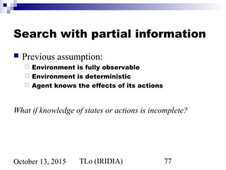 TLo (IRIDIA) 77October 13, 2015
Search with partial information
 Previous assumption:
 Environment is fully observable
 Environment is deterministic
 Agent knows the effects of its actions
What if knowledge of states or actions is incomplete?
 