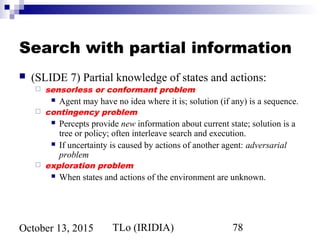 TLo (IRIDIA) 78October 13, 2015
Search with partial information
 (SLIDE 7) Partial knowledge of states and actions:
 sensorless or conformant problem
 Agent may have no idea where it is; solution (if any) is a sequence.
 contingency problem
 Percepts provide new information about current state; solution is a
tree or policy; often interleave search and execution.
 If uncertainty is caused by actions of another agent: adversarial
problem
 exploration problem
 When states and actions of the environment are unknown.
 
