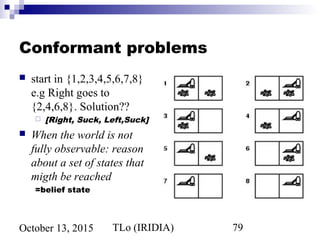 TLo (IRIDIA) 79October 13, 2015
Conformant problems
 start in {1,2,3,4,5,6,7,8}
e.g Right goes to
{2,4,6,8}. Solution??
 [Right, Suck, Left,Suck]
 When the world is not
fully observable: reason
about a set of states that
migth be reached
=belief state
 