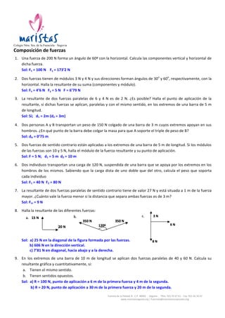                                                                                                   	
  	
  	
  	
  
Colegio Ntra. Sra. de la Fuencisla · Segovia
Composición	
  de	
  fuerzas	
  
              	
  


       1. Una	
   fuerza	
   de	
   200	
   N	
   forma	
   un	
   ángulo	
   de	
   60º	
   con	
   la	
   horizontal.	
   Calcula	
   las	
   componentes	
   vertical	
   y	
   horizontal	
   de	
  
          dicha	
  fuerza.	
  
          Sol:	
  Fx	
  =	
  100	
  N	
  	
  	
  	
  Fy	
  =	
  173’2	
  N	
  
              	
  

       2. Dos	
  fuerzas	
  tienen	
  de	
  módulos	
  3	
  N	
  y	
  4	
  N	
  y	
  sus	
  direcciones	
  forman	
  ángulos	
  de	
  30o	
  y	
  60o,	
  respectivamente,	
  con	
  la	
  
          horizontal.	
  Halla	
  la	
  resultante	
  de	
  su	
  suma	
  (componentes	
  y	
  módulo).	
  
          Sol:	
  Fx	
  =	
  4’6	
  N	
  	
  	
  Fy	
  =	
  5	
  N	
  	
  	
  F	
  =	
  6’79	
  N	
  
              	
  
       3. La	
   resultante	
   de	
   dos	
   fuerzas	
   paralelas	
   de	
   6	
   y	
   4	
   N	
   es	
   de	
   2	
   N.	
   ¿Es	
   posible?	
   Halla	
   el	
   punto	
   de	
   aplicación	
   de	
   la	
  
          resultante,	
  si	
  dichas	
  fuerzas	
  se	
  aplican,	
  paralelas	
  y	
  con	
  el	
  mismo	
  sentido,	
  en	
  los	
  extremos	
  de	
  una	
  barra	
  de	
  5	
  m	
  
          de	
  longitud.	
  
          Sol:	
  Sí;	
  	
  	
  d1	
  =	
  2m	
  (d2	
  =	
  3m)	
  
              	
  

       4. Dos	
  personas	
  A	
  y	
  B	
  transportan	
  un	
  peso	
  de	
  150	
  N	
  colgado	
  de	
  una	
  barra	
  de	
  3	
  m	
  cuyos	
  extremos	
  apoyan	
  en	
  sus	
  
          hombros.	
  ¿En	
  qué	
  punto	
  de	
  la	
  barra	
  debe	
  colgar	
  la	
  masa	
  para	
  que	
  A	
  soporte	
  el	
  triple	
  de	
  peso	
  de	
  B?	
  
          Sol:	
  dA	
  =	
  0’75	
  m	
  
              	
  
       5. Dos	
  fuerzas	
  de	
  sentido	
  contrario	
  están	
  aplicadas	
  a	
  los	
  extremos	
  de	
  una	
  barra	
  de	
  5	
  m	
  de	
  longitud.	
  Si	
  los	
  módulos	
  
          de	
  las	
  fuerzas	
  son	
  10	
  y	
  5	
  N,	
  halla	
  el	
  módulo	
  de	
  la	
  fuerza	
  resultante	
  y	
  su	
  punto	
  de	
  aplicación.	
  
          Sol:	
  F	
  =	
  5	
  N;	
  	
  	
  d1	
  =	
  5	
  m	
  	
  d2	
  =	
  10	
  m	
  	
  	
  	
  
              	
  
       6. Dos	
  individuos	
  transportan	
  una	
  carga	
  de	
  120	
  N,	
  suspendida	
  de	
  una	
  barra	
  que	
  se	
  apoya	
  por	
  los	
  extremos	
  en	
  los	
  
          hombros	
   de	
   los	
   mismos.	
   Sabiendo	
   que	
   la	
   carga	
   dista	
   de	
   uno	
   doble	
   que	
   del	
   otro,	
   calcula	
   el	
   peso	
   que	
   soporta	
  
          cada	
  individuo	
  
          Sol:	
  F1	
  =	
  40	
  N	
  	
  F2	
  =	
  80	
  N	
  
              	
  
       7. La	
   resultante	
   de	
   dos	
   fuerzas	
   paralelas	
   de	
   sentido	
   contrario	
   tiene	
   de	
   valor	
   27	
   N	
   y	
   está	
   situada	
   a	
   1	
   m	
   de	
   la	
   fuerza	
  
          mayor.	
  ¿Cuánto	
  vale	
  la	
  fuerza	
  menor	
  si	
  la	
  distancia	
  que	
  separa	
  ambas	
  fuerzas	
  es	
  de	
  3	
  m?	
  
          Sol:	
  Fm	
  =	
  9	
  N	
  
              	
  
       8. Halla	
  la	
  resultante	
  de	
  las	
  diferentes	
  fuerzas:	
  



              	
  	
  	
                                        	
  	
  	
  	
  	
  	
  	
                                                      	
  
	
  
              Sol:	
  	
  a)	
  25	
  N	
  en	
  la	
  diagonal	
  de	
  la	
  figura	
  formada	
  por	
  las	
  fuerzas.	
  
                         b)	
  606	
  N	
  en	
  la	
  dirección	
  vertical.	
  
                         c)	
  7’81	
  N	
  en	
  diagonal,	
  hacia	
  abajo	
  y	
  a	
  la	
  derecha.	
  
                                  	
  

       9. En los	
   extremos	
   de	
   una	
   barra	
   de	
   10	
   m	
   de	
   longitud	
   se	
   aplican	
   dos	
   fuerzas	
   paralelas	
   de	
   40	
   y	
   60	
   N.	
   Calcula	
   su	
  
          resultante	
  gráfica	
  y	
  cuantitativamente,	
  si:	
  
           a. Tienen	
  el	
  mismo	
  sentido.	
  
           b. Tienen	
  sentidos	
  opuestos.	
  
          Sol:	
  	
  a)	
  R	
  =	
  100	
  N,	
  punto	
  de	
  aplicación	
  a	
  6	
  m	
  de	
  la	
  primera	
  fuerza	
  y	
  4	
  m	
  de	
  la	
  segunda.	
  
                     	
  b)	
  R	
  =	
  20	
  N,	
  punto	
  de	
  aplicación	
  a	
  30	
  m	
  de	
  la	
  primera	
  fuerza	
  y	
  20	
  m	
  de	
  la	
  segunda.	
  

                                                                                                        Camino	
  de	
  la	
  Piedad,	
  8	
  -­‐	
  C.P.	
  40002	
  	
  -­‐	
  	
  Segovia	
  	
  -­‐	
  	
  Tlfns.	
  921	
  43	
  67	
  61	
  -­‐	
  	
  Fax:	
  921	
  44	
  34	
  47	
  
                                                                                                                         www.maristassegovia.org	
  |	
  fuencisla@maristascompostela.org	
  
 
