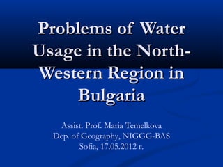 Problems of Water
Usage in the North-
Western Region in
     Bulgaria
   Assist. Prof. Maria Temelkova
  Dep. of Geography, NIGGG-BAS
         Sofia, 17.05.2012 г.
 