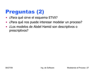 Preguntas (2) ¿Para qué sirve el esquema ETVX? ¿Para qué nos puede interesar modelar un proceso? ¿Los modelos de Abdel Hamid son descriptivos o prescriptivos? 08/27/09 Ing. de Software Modelando el Proceso - 