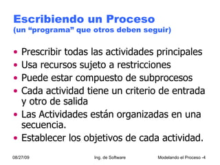 Escribiendo un Proceso  (un “programa” que otros deben seguir) Prescribir todas las actividades principales Usa recursos sujeto a restricciones Puede estar compuesto de subprocesos Cada actividad tiene un criterio de entrada y otro de salida Las Actividades están organizadas en una secuencia.  Establecer los objetivos de cada actividad. 08/27/09 Ing. de Software Modelando el Proceso - 