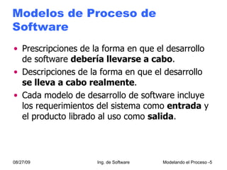 Modelos de Proceso de Software Prescripciones de la forma en que el desarrollo de software  debería llevarse a cabo . Descripciones de la forma en que el desarrollo  se lleva a cabo realmente . Cada modelo de desarrollo de software incluye los requerimientos del sistema como  entrada  y el producto librado al uso como  salida . 08/27/09 Ing. de Software Modelando el Proceso - 