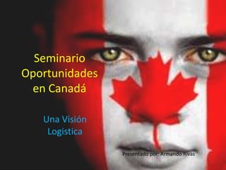 Seminario
Oportunidades
en Canadá
Una Visión
Logistica
Presentado por: Armando Rivas
 