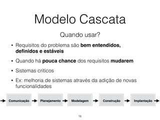 Modelo Cascata
Quando usar?
• Requisitos do problema são bem entendidos,
definidos e estáveis
• Quando há pouca chance dos requisitos mudarem
• Sistemas críticos
• Ex: melhoria de sistemas através da adição de novas
funcionalidades
Comunicação Planejamento Modelagem Construção Implantação
16
 