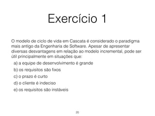 Exercício 1
O modelo de ciclo de vida em Cascata é considerado o paradigma
mais antigo da Engenharia de Software. Apesar de apresentar
diversas desvantagens em relação ao modelo incremental, pode ser
útil principalmente em situações que:
a) a equipe de desenvolvimento é grande
b) os requisitos são fixos
c) o prazo é curto
d) o cliente é indeciso
e) os requisitos são instáveis
20
 