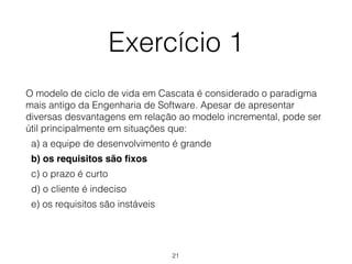 Exercício 1
O modelo de ciclo de vida em Cascata é considerado o paradigma
mais antigo da Engenharia de Software. Apesar de apresentar
diversas desvantagens em relação ao modelo incremental, pode ser
útil principalmente em situações que:
a) a equipe de desenvolvimento é grande
b) os requisitos são fixos
c) o prazo é curto
d) o cliente é indeciso
e) os requisitos são instáveis
21
 
