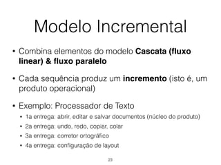 Modelo Incremental
• Combina elementos do modelo Cascata (fluxo
linear) & fluxo paralelo
• Cada sequência produz um incremento (isto é, um
produto operacional)
• Exemplo: Processador de Texto
• 1a entrega: abrir, editar e salvar documentos (núcleo do produto)
• 2a entrega: undo, redo, copiar, colar
• 3a entrega: corretor ortográfico
• 4a entrega: configuração de layout
23
 