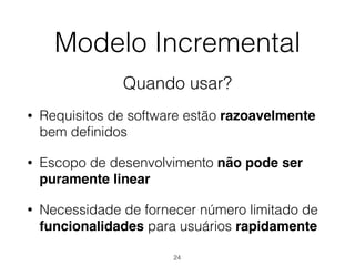 Modelo Incremental
Quando usar?
• Requisitos de software estão razoavelmente
bem definidos
• Escopo de desenvolvimento não pode ser
puramente linear
• Necessidade de fornecer número limitado de
funcionalidades para usuários rapidamente
24
 