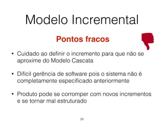 Pontos fracos
• Cuidado ao definir o incremento para que não se
aproxime do Modelo Cascata
• Difícil gerência de software pois o sistema não é
completamente especificado anteriormente
• Produto pode se corromper com novos incrementos
e se tornar mal estruturado
Modelo Incremental
29
 