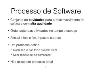 Processo de Software
• Conjunto de atividades para o desenvolvimento de
software com alta qualidade
• Ordenação das atividades no tempo e espaço
• Possui início e fim, inputs e outputs
• Um processo define:
• Quem faz, o que faz e quando fazer
• Nem sempre define como fazer
• Não existe um processo ideal
3
 