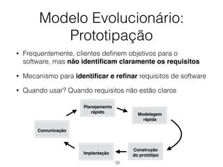 Modelo Evolucionário:
Prototipação
• Frequentemente, clientes definem objetivos para o
software, mas não identificam claramente os requisitos
• Mecanismo para identificar e refinar requisitos de software
• Quando usar? Quando requisitos não estão claros
Comunicação
Planejamento
rápido
Modelagem
rápida
Construção
do protótipo
Implantação
33
 