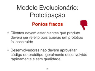Modelo Evolucionário:
Prototipação
Pontos fracos
• Clientes devem estar cientes que produto
deverá ser refeito pois apenas um protótipo
foi construído
• Desenvolvedores não devem aproveitar
código do protótipo, geralmente desenvolvido
rapidamente e sem qualidade
36
 