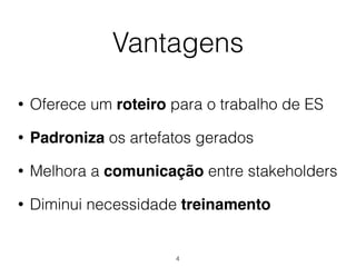 Vantagens
• Oferece um roteiro para o trabalho de ES
• Padroniza os artefatos gerados
• Melhora a comunicação entre stakeholders
• Diminui necessidade treinamento
4
 