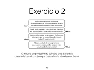 Exercício 2
O modelo de processo de software que atende às
características do projeto que João e Maria irão desenvolver é:
43
 
