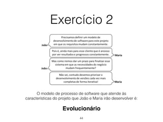 Exercício 2
Evolucionário
O modelo de processo de software que atende às
características do projeto que João e Maria irão desenvolver é:
44
 