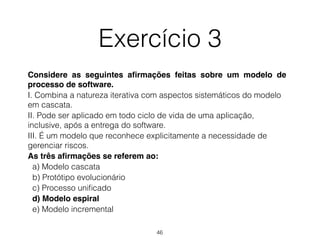 Exercício 3
Considere as seguintes afirmações feitas sobre um modelo de
processo de software.
I. Combina a natureza iterativa com aspectos sistemáticos do modelo
em cascata.
II. Pode ser aplicado em todo ciclo de vida de uma aplicação,
inclusive, após a entrega do software.
III. É um modelo que reconhece explicitamente a necessidade de
gerenciar riscos.
As três afirmações se referem ao:
a) Modelo cascata
b) Protótipo evolucionário
c) Processo unificado
d) Modelo espiral
e) Modelo incremental
46
 