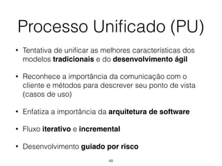 • Tentativa de unificar as melhores características dos
modelos tradicionais e do desenvolvimento ágil
• Reconhece a importância da comunicação com o
cliente e métodos para descrever seu ponto de vista
(casos de uso)
• Enfatiza a importância da arquitetura de software
• Fluxo iterativo e incremental
• Desenvolvimento guiado por risco
Processo Unificado (PU)
48
 