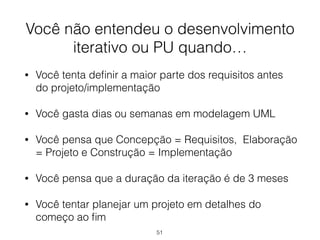 Você não entendeu o desenvolvimento
iterativo ou PU quando…
• Você tenta definir a maior parte dos requisitos antes
do projeto/implementação
• Você gasta dias ou semanas em modelagem UML
• Você pensa que Concepção = Requisitos, Elaboração
= Projeto e Construção = Implementação
• Você pensa que a duração da iteração é de 3 meses
• Você tentar planejar um projeto em detalhes do
começo ao fim
51
 