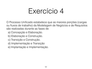 Exercício 4
O Processo Unificado estabelece que as maiores porções (cargas
ou fluxos de trabalho) da Modelagem de Negócios e de Requisitos
são realizadas durante as fases de
a) Concepção e Elaboração.
b) Elaboração e Construção.
c) Transição e Construção.
d) Implementação e Transição
e) Implantação e Implementação.
52
 