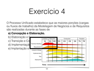 Exercício 4
O Processo Unificado estabelece que as maiores porções (cargas
ou fluxos de trabalho) da Modelagem de Negócios e de Requisitos
são realizadas durante as fases de
a) Concepção e Elaboração.
b) Elaboração e Construção.
c) Transição e Construção.
d) Implementação e Transição
e) Implantação e Implementação.
53
 