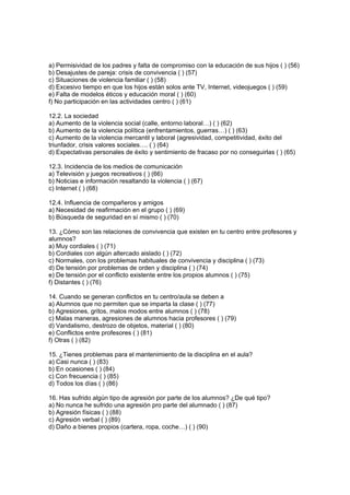 a) Permisividad de los padres y falta de compromiso con la educación de sus hijos ( ) (56)
b) Desajustes de pareja: crisis de convivencia ( ) (57)
c) Situaciones de violencia familiar ( ) (58)
d) Excesivo tiempo en que los hijos están solos ante TV, Internet, videojuegos ( ) (59)
e) Falta de modelos éticos y educación moral ( ) (60)
f) No participación en las actividades centro ( ) (61)

12.2. La sociedad
a) Aumento de la violencia social (calle, entorno laboral…) ( ) (62)
b) Aumento de la violencia política (enfrentamientos, guerras…) ( ) (63)
c) Aumento de la violencia mercantil y laboral (agresividad, competitividad, éxito del
triunfador, crisis valores sociales…. ( ) (64)
d) Expectativas personales de éxito y sentimiento de fracaso por no conseguirlas ( ) (65)

12.3. Incidencia de los medios de comunicación
a) Televisión y juegos recreativos ( ) (66)
b) Noticias e información resaltando la violencia ( ) (67)
c) Internet ( ) (68)

12.4. Influencia de compañeros y amigos
a) Necesidad de reafirmación en el grupo ( ) (69)
b) Búsqueda de seguridad en sí mismo ( ) (70)

13. ¿Cómo son las relaciones de convivencia que existen en tu centro entre profesores y
alumnos?
a) Muy cordiales ( ) (71)
b) Cordiales con algún altercado aislado ( ) (72)
c) Normales, con los problemas habituales de convivencia y disciplina ( ) (73)
d) De tensión por problemas de orden y disciplina ( ) (74)
e) De tensión por el conflicto existente entre los propios alumnos ( ) (75)
f) Distantes ( ) (76)

14. Cuando se generan conflictos en tu centro/aula se deben a
a) Alumnos que no permiten que se imparta la clase ( ) (77)
b) Agresiones, gritos, malos modos entre alumnos ( ) (78)
c) Malas maneras, agresiones de alumnos hacia profesores ( ) (79)
d) Vandalismo, destrozo de objetos, material ( ) (80)
e) Conflictos entre profesores ( ) (81)
f) Otras ( ) (82)

15. ¿Tienes problemas para el mantenimiento de la disciplina en el aula?
a) Casi nunca ( ) (83)
b) En ocasiones ( ) (84)
c) Con frecuencia ( ) (85)
d) Todos los días ( ) (86)

16. Has sufrido algún tipo de agresión por parte de los alumnos? ¿De qué tipo?
a) No nunca he sufrido una agresión pro parte del alumnado ( ) (87)
b) Agresión físicas ( ) (88)
c) Agresión verbal ( ) (89)
d) Daño a bienes propios (cartera, ropa, coche…) ( ) (90)
 