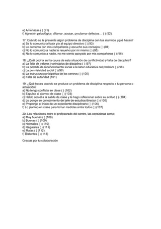 e) Amenazas ( ) (91)
f) Agresión psicológica: difamar, acusar, proclamar defectos… ( ) (92)

17. Cuándo se te presenta algún problema de disciplina con tus alumnos ¿qué haces?
a) Se lo comunico al tutor y/o al equipo directivo ( ) (93)
b) Lo comento con mis compañeros y escucho sus consejos ( ) (94)
c) No lo comunico a nadie lo resuelvo por mi mismo ( ) (95)
d) No lo comunico a nadie, no me siento apoyado por mis compañeros ( ) (96)

18. ¿Cuál podría ser la causa de esta situación de conflictividad y falta de disciplina?
a) La falta de valores y principios de disciplina ( ) (97)
b) La pérdida de reconocimiento social a la labor educativa del profesor ( ) (98)
c) La permisividad social ( ) (99)
d) La estructura participativa de los centros ( ) (100)
e) Falta de autoridad (101)

19. ¿Qué haces cuando se produce un problema de disciplina respecto a tu persona o
actuación?
a) No tengo conflicto en clase ( ) (102)
b) Expulso al alumno de clase ( ) (103)
c) Hablo con él a la salida de clase y le hago reflexionar sobre su actitud ( ) (104)
d) Lo pongo en conocimiento del jefe de estudios/director ( ) (105)
e) Propongo el inicio de un expediente disciplinario ( ) (106)
f) Lo planteo en clase para tomar medidas entre todos ( ) (107)

20. Las relaciones entre el profesorado del centro, las consideras como:
a) Muy buenas ( ) (108)
b) Buenas ( ) (109)
c) Normales ( ) (110)
d) Regulares ( ) (111)
e) Malas ( ) (112)
f) Distantes ( ) (113)

Gracias por tu colaboración
 