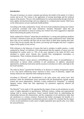 Introduction:

The goal of nursing is to restore, maintain and advance the health of the patient. It is both a
science and an art. The science is the application of nursing knowledge and the technical
aspects of the practice. The art is the establishment of a caring relationship through which the
nurse applies nursing knowledge and uses judgment in a compassionate manner. Both focus
on the whole person, not just a particular health problem.

According to the study conducted by Tzeng1, the level of job satisfaction among care workers
is positively correlated with client satisfaction. Similarly Watanabe2 stated that job
satisfaction and intention to turnover among care workers have been suggested as important
factors determining the quality of services.

Study conducted by Gleason3 stated that job satisfaction is a strong and significant predictor
of worker’s intention to leave the job. Similarly another study conducted by Gaur4 stated that
those who are not satisfied with their job are more likely to think about quitting their jobs.
Even if they do not actually take the action, just having such thoughts may have a negative
impact on the quality of care service.

With reference to the behaviors of nurses that lead to mistakes in public practice, a study
conducted by Zhong5 in California, USA demonstrated that the majority of nurses were not
disciplined for system errors i.e. 70% of the cases reported in the study (N=207) were
unrelated to system errors. Instead, they resulted from misjudgment, misconduct, or
incompetence. These violations threaten the public safety.

According to Burton6, nurses perceive self-fulfillment and a sense of accomplishment or
achievement as factors which contribute to job satisfaction. In addition, educational
opportunities, intellectual motivation and the occasion to develop new skills, rank high on the
list of job satisfiers.

The study by Storey7 reported that flexibility or its absence in working arrangements appear
to be a key factor influencing nurse’s decision to leave. Lack of autonomy, support and
feeling valued are also important while making the decision.

According to Weisman8, job dissatisfaction is the main reason why nurses leave their
positions, while the predominant issues associated with job dissatisfaction include nursing
control and career opportunities. Similarly a study conducted by Yamashita18 in studying
Japanese nurses, found that little opportunity for promotion negatively affected job
satisfaction.

The Murrells10 in his study in UK reported that the impact of time on job satisfaction in early
career is highly dependent on specialization. Different contexts, settings and organizational
settings lead to varying experiences. Future research should focus on understanding the
relationships between job characteristics and the components of job satisfaction rather than
job satisfaction as a unitary construct. Research that further investigates the benefits of a
formal one year preceptorship or probationary period is needed. We conclude that the impact
of time on job satisfaction in early career is highly dependent upon specific jobs, even within
the same profession.



                                               2
 