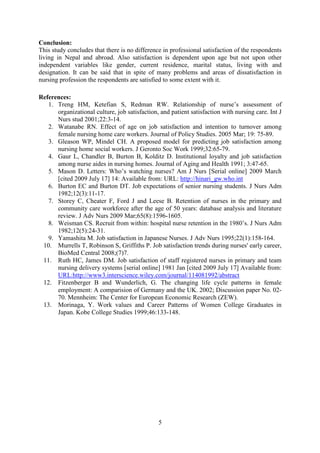 Conclusion:
This study concludes that there is no difference in professional satisfaction of the respondents
living in Nepal and abroad. Also satisfaction is dependent upon age but not upon other
independent variables like gender, current residence, marital status, living with and
designation. It can be said that in spite of many problems and areas of dissatisfaction in
nursing profession the respondents are satisfied to some extent with it.

References:
   1. Treng HM, Ketefian S, Redman RW. Relationship of nurse’s assessment of
      organizational culture, job satisfaction, and patient satisfaction with nursing care. Int J
      Nurs stud 2001;22:3-14.
   2. Watanabe RN. Effect of age on job satisfaction and intention to turnover among
      female nursing home care workers. Journal of Policy Studies. 2005 Mar; 19: 75-89.
   3. Gleason WP, Mindel CH. A proposed model for predicting job satisfaction among
      nursing home social workers. J Geronto Soc Work 1999;32:65-79.
   4. Gaur L, Chandler B, Burton B, Kolditz D. Institutional loyalty and job satisfaction
      among nurse aides in nursing homes. Journal of Aging and Health 1991; 3:47-65.
   5. Mason D. Letters: Who’s watching nurses? Am J Nurs [Serial online] 2009 March
      [cited 2009 July 17] 14: Available from: URL: http://hinari_gw.who.int
   6. Burton EC and Burton DT. Job expectations of senior nursing students. J Nurs Adm
      1982;12(3):11-17.
   7. Storey C, Cheater F, Ford J and Leese B. Retention of nurses in the primary and
      community care workforce after the age of 50 years: database analysis and literature
      review. J Adv Nurs 2009 Mar;65(8):1596-1605.
   8. Weisman CS. Recruit from within: hospital nurse retention in the 1980’s. J Nurs Adm
      1982;12(5):24-31.
   9. Yamashita M. Job satisfaction in Japanese Nurses. J Adv Nurs 1995;22(1):158-164.
 10. Murrells T, Robinson S, Griffiths P. Job satisfaction trends during nurses' early career,
      BioMed Central 2008;(7)7.
 11. Ruth HC, James DM. Job satisfaction of staff registered nurses in primary and team
      nursing delivery systems [serial online] 1981 Jan [cited 2009 July 17] Available from:
      URL:http://www3.interscience.wiley.com/journal/114081992/abstract
 12. Fitzenberger B and Wunderlich, G. The changing life cycle patterns in female
      employment: A comparision of Germany and the UK. 2002; Discussion paper No. 02-
      70. Mennheim: The Center for European Economic Research (ZEW).
 13. Morinaga, Y. Work values and Career Patterns of Women College Graduates in
      Japan. Kobe College Studies 1999;46:133-148.




                                               5
 