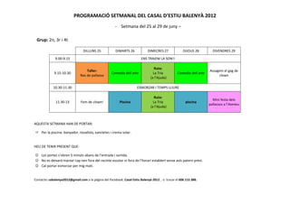 PROGRAMACIÓ SETMANAL DEL CASAL D’ESTIU BALENYÀ 2012
                                                       - Setmana del 25 al 29 de juny –

 Grup: 2n, 3r i 4t

                                 DILLUNS 25            DIMARTS 26            DIMECRES 27             DIJOUS 28         DIVENDRES 29

              9.00-9.15                                                 ENS TRAIEM LA SON!!

                                                                                  Ruta:
                                   Taller:                                                                           Assagem el gag de
             9.15-10.30                             Comedia dell arte            La Tria         Comedia dell arte
                               Nas de pallasso                                                                            clown
                                                                               (a l’Ajuda)

             10.30-11.30                                              ESMORZAR I TEMPS LLIURE

                                                                                  Ruta:
                                                                                                                       Mini festa dels
              11.30-13         Fem de clown!              Piscina                La Tria               piscina
                                                                                                                     pallassos a l’Ateneu
                                                                               (a l’Ajuda)



AQUESTA SETMANA HAN DE PORTAR:

     Per la piscina: banyador, tovallola, xancletes i crema solar.


HEU DE TENIR PRESENT QUE:

☺ Les portes s’obren 5 minuts abans de l’entrada i sortida.
☺ No es deixarà marxar cap nen fora del recinte escolar ni fora de l’horari establert sense avís patern previ.
☺ Cal portar esmorzar per mig matí.


Contacte: cebalenya2012@gmail.com a la pàgina del Facebook; Casal Estiu Balenyà 2012 , o trucar el 606 115 388.
 