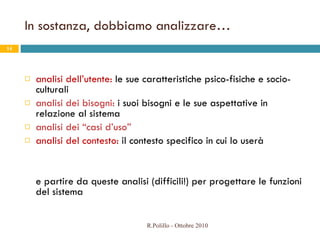 In sostanza, dobbiamo analizzare… analisi dell’utente:  le sue caratteristiche psico-fisiche e socio-culturali analisi dei bisogni:  i suoi bisogni e le sue aspettative in relazione al sistema  analisi dei “casi d’uso” analisi del contesto:  il contesto specifico in cui lo userà  e partire da queste analisi (difficili!) per progettare le funzioni del sistema R.Polillo - Ottobre 2010 