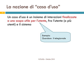 La nozione di “caso d’uso” Un caso d’uso è un insieme di interazioni  finalizzate a uno scopo utile per l’utente , fra l’utente (o più utenti) e il sistema R.Polillo - Ottobre 2010 Esempio:  Guardare  il telegiornale 