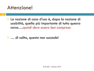 Attenzione! La nozione di caso d’uso è, dopo la nozione di usabilità, quella più importante di tutto quesro corso…. quindi deve essere ben compresa …  di solito, questo non succede! R.Polillo - Ottobre 2010 